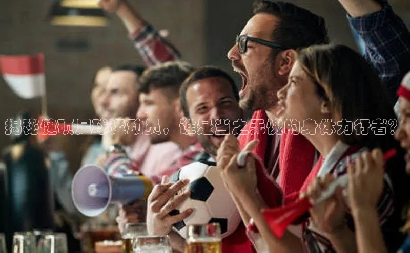 欧陆娱乐怎么注册账号普信公司揭秘健硕足球运动员，谁是当之无愧的身体力行者？