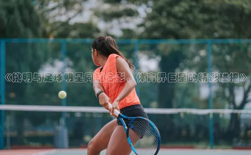 欧陆平台app下载歌力思《姚明与足球明星同框合影，体育界巨星的精彩碰撞》