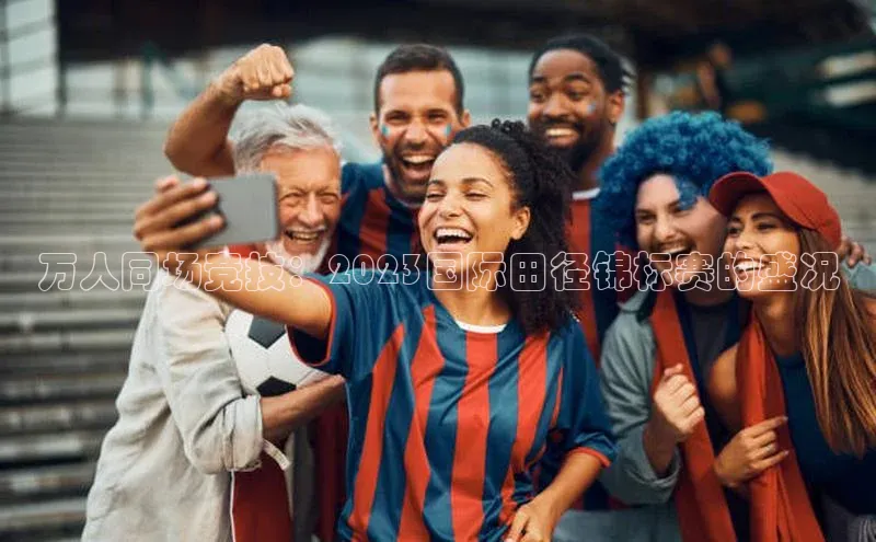 万人同场竞技：2023国际田径锦标赛的盛况