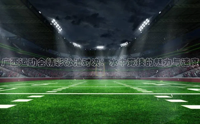 广西运动会精彩泳池对决：水中竞技的魅力与速度