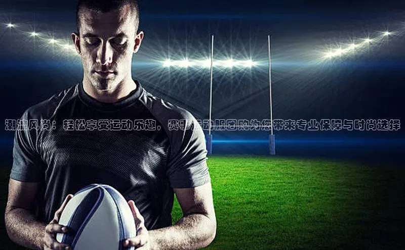 潮流风尚：轻松享受运动乐趣，赛事运动服团购为您带来专业保障与时尚选择